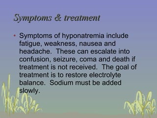 Symptoms & treatment Symptoms of hyponatremia include fatigue, weakness, nausea and headache.  These can escalate into confusion, seizure, coma and death if treatment is not received.  The goal of treatment is to restore electrolyte balance.  Sodium must be added slowly.  