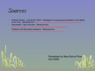 Sources Nutrition Review , June 63 (6): S22-9.  Strategies for ensuring good hydration in the elderly, by M. Ferry.  Retrieved from:  http://www.heartspring.net/thirst_electrolytes_elderly.html .  Dehydration: Topic Overview.  Retrieved from:  http://www.webmd.com/fitness-exercise/tc/dehydration-topic-overview Problems with Electrolyte Imbalance.  Retrieved from:  http://www.merck.com/pubs/mmanual_ha/sec3/ch18/ch18d.html   Developed by Mary Burns Prine 4/21/2009 