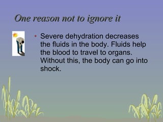 One reason not to ignore it Severe dehydration decreases the fluids in the body. Fluids help the blood to travel to organs.  Without this, the body can go into shock. 