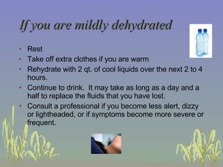 If you are mildly dehydrated Rest Take off extra clothes if you are warm Rehydrate with 2 qt. of cool liquids over the next 2 to 4 hours.  Continue to drink.  It may take as long as a day and a half to replace the fluids that you have lost. Consult a professional if you become less alert, dizzy or lightheaded, or if symptoms become more severe or frequent.  