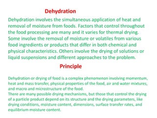 Dehydration involves the simultaneous application of heat and
removal of moisture from foods. Factors that control throughout
the food processing are many and it varies for thermal drying.
Some involve the removal of moisture or volatiles from various
food ingredients or products that differ in both chemical and
physical characteristics. Others involve the drying of solutions or
liquid suspensions and different approaches to the problem.
Dehydration
Principle
Dehydration or drying of food is a complex phenomenon involving momentum,
heat and mass transfer, physical properties of the food, air and water mixtures,
and macro and microstructure of the food.
There are many possible drying mechanisms, but those that control the drying
of a particle product depend on its structure and the drying parameters, like
drying conditions, moisture content, dimensions, surface transfer rates, and
equilibrium moisture content.
 