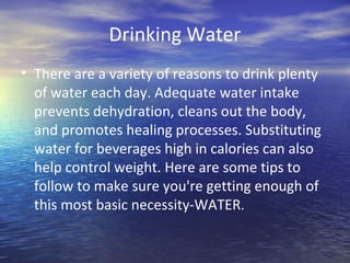Drinking Water
• There are a variety of reasons to drink plenty
  of water each day. Adequate water intake
  prevents dehydration, cleans out the body,
  and promotes healing processes. Substituting
  water for beverages high in calories can also
  help control weight. Here are some tips to
  follow to make sure you're getting enough of
  this most basic necessity-WATER.
 