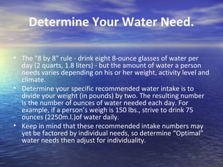Determine Your Water Need.

• The "8 by 8" rule - drink eight 8-ounce glasses of water per
  day (2 quarts, 1.8 liters) - but the amount of water a person
  needs varies depending on his or her weight, activity level and
  climate.
• Determine your specific recommended water intake is to
  divide your weight (in pounds) by two. The resulting number
  is the number of ounces of water needed each day. For
  example, if a person’s weigh is 150 lbs., strive to drink 75
  ounces (2250m.l.)of water daily.
• Keep in mind that these recommended intake numbers may
  yet be factored by individual needs, so determine “Optimal”
  water needs then adjust for individuality.
 