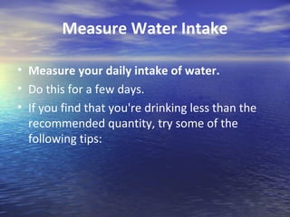Measure Water Intake

• Measure your daily intake of water.
• Do this for a few days.
• If you find that you're drinking less than the
  recommended quantity, try some of the
  following tips:
 