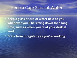 Keep a Cup/Glass of Water…

• Keep a glass or cup of water next to you
  whenever you'll be sitting down for a long
  time, such as when you're at your desk at
  work.
• Drink from it regularly as you're working.
 