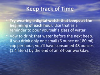 Keep track of Time
• Try wearing a digital watch that beeps at the
  beginning of each hour. Use that as a
  reminder to pour yourself a glass of water.
• Vow to drink that water before the next beep.
  If you drink only one small (6 ounce or 180 ml)
  cup per hour, you'll have consumed 48 ounces
  (1.4 liters) by the end of an 8-hour workday.
 