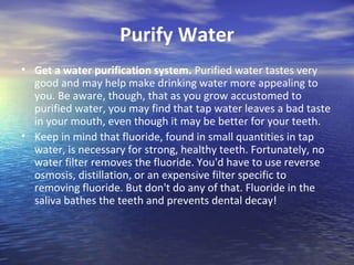 Purify Water
• Get a water purification system. Purified water tastes very
  good and may help make drinking water more appealing to
  you. Be aware, though, that as you grow accustomed to
  purified water, you may find that tap water leaves a bad taste
  in your mouth, even though it may be better for your teeth.
• Keep in mind that fluoride, found in small quantities in tap
  water, is necessary for strong, healthy teeth. Fortunately, no
  water filter removes the fluoride. You'd have to use reverse
  osmosis, distillation, or an expensive filter specific to
  removing fluoride. But don't do any of that. Fluoride in the
  saliva bathes the teeth and prevents dental decay!
 