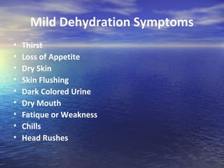 Mild Dehydration Symptoms
•   Thirst
•   Loss of Appetite
•   Dry Skin
•   Skin Flushing
•   Dark Colored Urine
•   Dry Mouth
•   Fatique or Weakness
•   Chills
•   Head Rushes
 