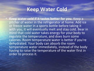 Keep Water Cold
• Keep water cold if it tastes better for you. Keep a
  pitcher of water in the refrigerator at home. Add ice
  or freeze water in a sports bottle before taking it
  with you, it will eventually melt and stay cold. Bear in
  mind that cold water takes energy for your body to
  regulate the temperature, and does burn some
  calories. Room temperature water is better if you're
  dehydrated. Your body can absorb the room
  temperature water immediately, instead of the body
  having to raise the temperature of the water first in
  order to process it.
 