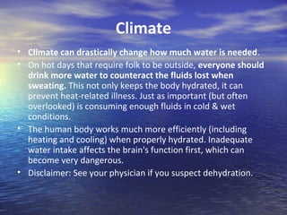 Climate
• Climate can drastically change how much water is needed.
• On hot days that require folk to be outside, everyone should
  drink more water to counteract the fluids lost when
  sweating. This not only keeps the body hydrated, it can
  prevent heat-related illness. Just as important (but often
  overlooked) is consuming enough fluids in cold & wet
  conditions.
• The human body works much more efficiently (including
  heating and cooling) when properly hydrated. Inadequate
  water intake affects the brain's function first, which can
  become very dangerous.
• Disclaimer: See your physician if you suspect dehydration.
 