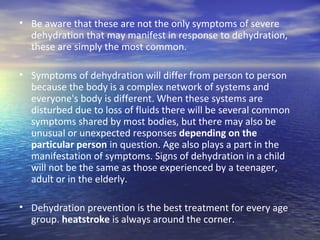 • Be aware that these are not the only symptoms of severe
  dehydration that may manifest in response to dehydration,
  these are simply the most common.

• Symptoms of dehydration will differ from person to person
  because the body is a complex network of systems and
  everyone's body is different. When these systems are
  disturbed due to loss of fluids there will be several common
  symptoms shared by most bodies, but there may also be
  unusual or unexpected responses depending on the
  particular person in question. Age also plays a part in the
  manifestation of symptoms. Signs of dehydration in a child
  will not be the same as those experienced by a teenager,
  adult or in the elderly.

• Dehydration prevention is the best treatment for every age
  group. heatstroke is always around the corner.
 