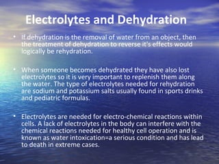 Electrolytes and Dehydration
• If dehydration is the removal of water from an object, then
  the treatment of dehydration to reverse it's effects would
  logically be rehydration.

• When someone becomes dehydrated they have also lost
  electrolytes so it is very important to replenish them along
  the water. The type of electrolytes needed for rehydration
  are sodium and potassium salts usually found in sports drinks
  and pediatric formulas.

• Electrolytes are needed for electro-chemical reactions within
  cells. A lack of electrolytes in the body can interfere with the
  chemical reactions needed for healthy cell operation and is
  known as water intoxication=a serious condition and has lead
  to death in extreme cases.
 
