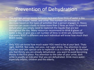 Prevention of Dehydration
•   The average person looses between two and three litres of water a day
    through the breath, sweat, and urine. This number can increase or
    decrease based on the types of activities that a person engages in. Heavy
    exercise can cause a body to loose more than 2 litres an hour! To prevent
    dehydration you simply need to replenish the liquids that are lost
    throughout the day. Many resources recommend to drink 8 glases of
    water a day, or give you a set number of litres to drink-yet, remember
    that every BODY is different and each individual will know how much their
    BODY needs.

•   Only YOU can know how much water YOU need to be at your best. Thats
    right, WATER. Not soda, not juice, not sugar-drinks. Pay attention to your
    fluid loss and take special care to replenish it as it is being lost. By the time
    you feel thirsty you are already dehydrated - you want to avoid becoming
    thirsty in the first place. Pay attention to the color of your urine, dark
    urine is usually an indicator that you are dehydrated. Drink more water,
    especially infants, children and the elderly.
 