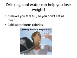 Drinking cool water can help you lose
weight!
• It makes you feel full, so you don’t eat as
much.
• Cold water burns calories.
 