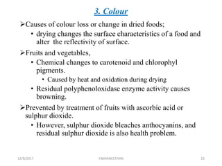 3. Colour
Causes of colour loss or change in dried foods;
• drying changes the surface characteristics of a food and
alter the reflectivity of surface.
Fruits and vegetables,
• Chemical changes to carotenoid and chlorophyl
pigments.
• Caused by heat and oxidation during drying
• Residual polyphenoloxidase enzyme activity causes
browning.
Prevented by treatment of fruits with ascorbic acid or
sulphur dioxide.
• However, sulphur dioxide bleaches anthocyanins, and
residual sulphur dioxide is also health problem.
12/8/2017 Y.BAVANEETHAN 23
 