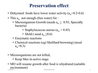 Preservation effect
• Dehyrated foods have lower water activity (aw=0.2-0.6)
• This aw not enough (free water) for :
• Microorganism Growth (needs aw > 0.93, Specially
bacteria)
• Staphylococcus aureus (aw > 0.85)
• Mold ( need aw >0.6)
• Enzymatic reactions
• Chemical reactions (eg) Mailllard browning) (need
aw>0.3)
• Microorganisms are not killed,
• Keep Mos in-active stage.
• MO will resume growth after food is rehydrated (suitable
environment)12/8/2017 Y.BAVANEETHAN 3
 