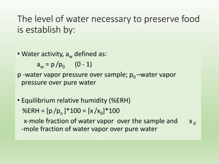 The level of water necessary to preserve food
is establish by:
• Water activity, aw defined as:
aw = p /p0 (0 - 1)
p -water vapor pressure over sample; p0 –water vapor
pressure over pure water
• Equilibrium relative humidity (%ERH)
%ERH = [p /po ]*100 = [x/x0]*100
x-mole fraction of water vapor over the sample and x 0
-mole fraction of water vapor over pure water
 