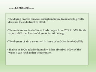 • The drying process removes enough moisture from food to greatly
decrease these destructive effect.
• The moisture content of fresh foods ranges from 20% to 90%. Foods
require different levels of dryness for safe storage,
• The dryness of air is measured in terms of relative humidity (RH).
• If air is at 100% relative humidity, it has absorbed 100% of the
water it can hold at that temperature.
……..Continued…….
 