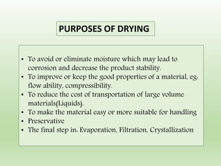 PURPOSES OF DRYING
• To avoid or eliminate moisture which may lead to
corrosion and decrease the product stability.
• To improve or keep the good properties of a material, eg:
flow ability, compressibility.
• To reduce the cost of transportation of large volume
materials(Liquids).
• To make the material easy or more suitable for handling
• Preservative
• The final step in: Evaporation, Filtration, Crystallization
 