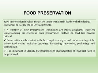 Food preservation involves the action taken to maintain foods with the desired
properties or nature for as long as possible.
 A number of new preservation techniques are being developed therefore
understanding the effects of each preservation method on food has become
critical.
 Preservation methods start with the complete analysis and understanding of the
whole food chain, including growing, harvesting, processing, packaging, and
distribution.
 It is important to identify the properties or characteristics of food that need to
be preserved.
FOOD PRESERVATION
 
