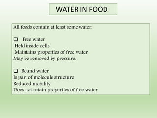 All foods contain at least some water.
 Free water
Held inside cells
Maintains properties of free water
May be removed by pressure.
 Bound water
Is part of molecule structure
Reduced mobility
Does not retain properties of free water
WATER IN FOOD
 