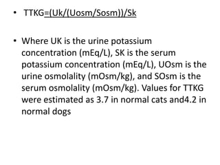 • TTKG=(Uk/(Uosm/Sosm))/Sk
• Where UK is the urine potassium
concentration (mEq/L), SK is the serum
potassium concentration (mEq/L), UOsm is the
urine osmolality (mOsm/kg), and SOsm is the
serum osmolality (mOsm/kg). Values for TTKG
were estimated as 3.7 in normal cats and4.2 in
normal dogs
 