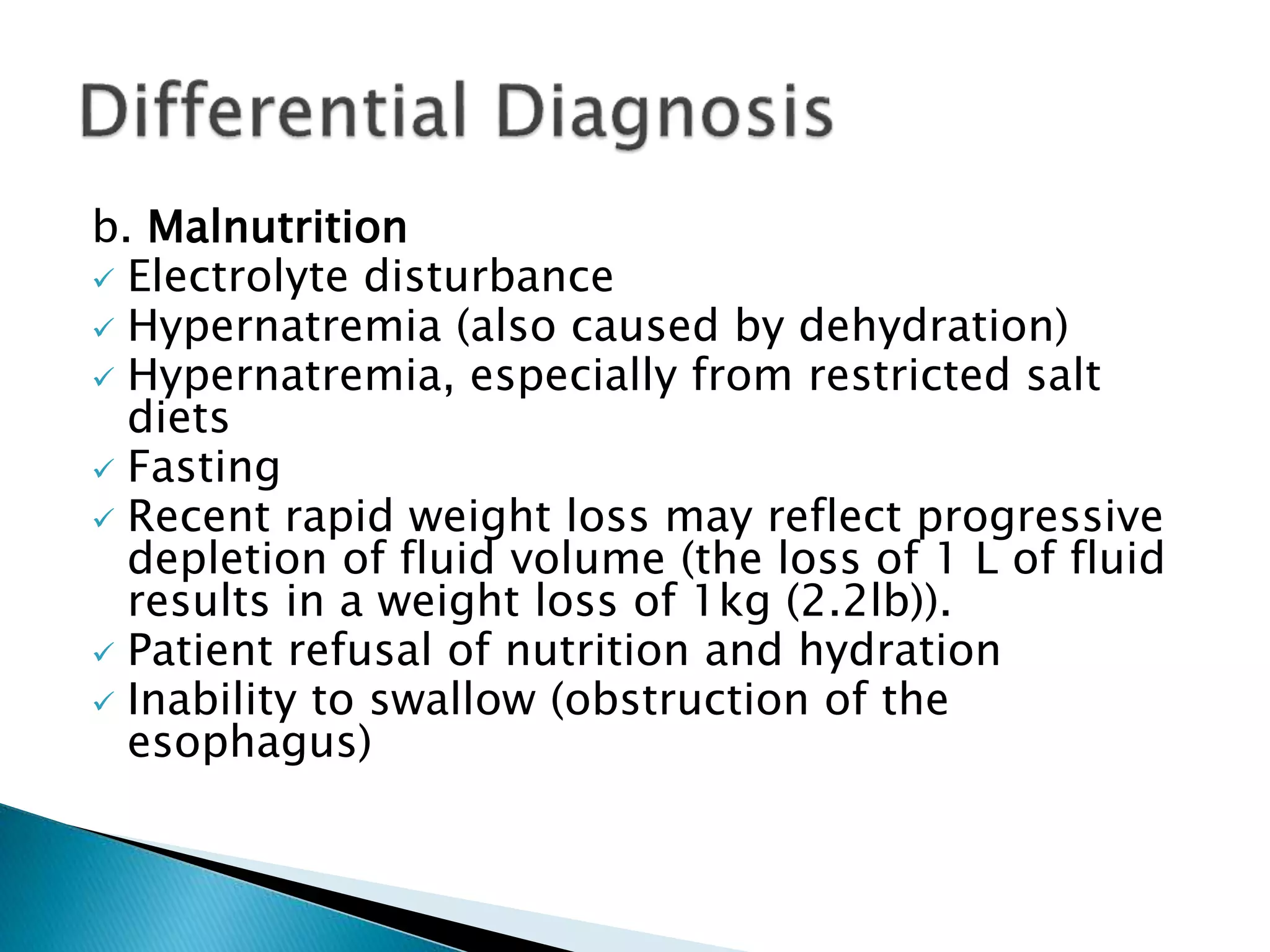 b. Malnutrition
 Electrolyte disturbance
 Hypernatremia (also caused by dehydration)
 Hypernatremia, especially from restricted salt
diets
 Fasting
 Recent rapid weight loss may reflect progressive
depletion of fluid volume (the loss of 1 L of fluid
results in a weight loss of 1kg (2.2lb)).
 Patient refusal of nutrition and hydration
 Inability to swallow (obstruction of the
esophagus)
 