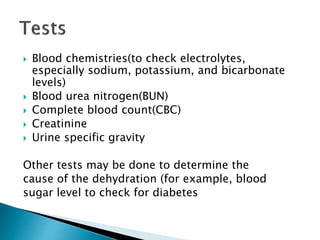  Blood chemistries(to check electrolytes,
especially sodium, potassium, and bicarbonate
levels)
 Blood urea nitrogen(BUN)
 Complete blood count(CBC)
 Creatinine
 Urine specific gravity
Other tests may be done to determine the
cause of the dehydration (for example, blood
sugar level to check for diabetes
 