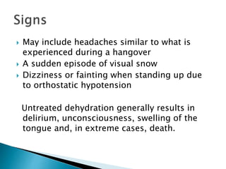  May include headaches similar to what is
experienced during a hangover
 A sudden episode of visual snow
 Dizziness or fainting when standing up due
to orthostatic hypotension
Untreated dehydration generally results in
delirium, unconsciousness, swelling of the
tongue and, in extreme cases, death.
 
