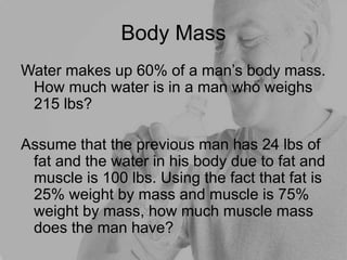 Body Mass
Water makes up 60% of a man’s body mass.
How much water is in a man who weighs
215 lbs?
Assume that the previous man has 24 lbs of
fat and the water in his body due to fat and
muscle is 100 lbs. Using the fact that fat is
25% weight by mass and muscle is 75%
weight by mass, how much muscle mass
does the man have?
 