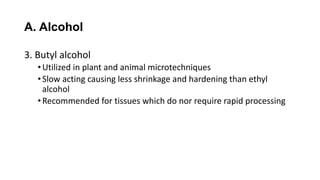 A. Alcohol
3. Butyl alcohol
•Utilized in plant and animal microtechniques
•Slow acting causing less shrinkage and hardening than ethyl
alcohol
•Recommended for tissues which do nor require rapid processing
 