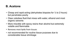 B. Acetone
• Cheap and rapid acting (dehydrates biopsies for ½ to 2 hours)
but penetrates poorly
• Clear colorless fluid that mixes with water, ethanol and most
organic solvents
• More miscible with epoxy resins than alcohol but extremely
volatile and flammable
• Removes most lipids from tissues
• not recommended for routine tissue purposes due to
considerable tissue shrinkage
 