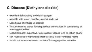 C. Dioxane (Diethylene dioxide)
• excellent dehydrating and clearing agent
• miscible with water, paraffin , alcohol and xylol
• Less tissue shrinkage vs alcohol
• Tissues may be stored for long periods without loss in consistency or
staining properties
• Disadvantages: expensive, toxic vapour, tissues tend to ribbon poorly
• Not routine due to highly toxic effect (use only in well ventilated room)
• Should not be recycled due to the risk of forming explosive peroxides
 