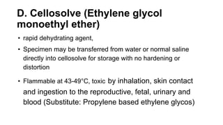 D. Cellosolve (Ethylene glycol
monoethyl ether)
• rapid dehydrating agent,
• Specimen may be transferred from water or normal saline
directly into cellosolve for storage with no hardening or
distortion
• Flammable at 43-49°C, toxic by inhalation, skin contact
and ingestion to the reproductive, fetal, urinary and
blood (Substitute: Propylene based ethylene glycos)
 