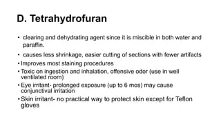 D. Tetrahydrofuran
• clearing and dehydrating agent since it is miscible in both water and
paraffin.
• causes less shrinkage, easier cutting of sections with fewer artifacts
• Improves most staining procedures
• Toxic on ingestion and inhalation, offensive odor (use in well
ventilated room)
• Eye irritant- prolonged exposure (up to 6 mos) may cause
conjunctival irritation
•Skin irritant- no practical way to protect skin except for Teflon
gloves
 