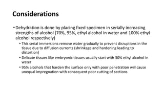Considerations
•Dehydration is done by placing fixed specimen in serially increasing
strengths of alcohol (70%, 95%, ethyl alcohol in water and 100% ethyl
alcohol respectively)
• This serial immersions remove water gradually to prevent disruptions in the
tissue due to diffusion currents (shrinkage and hardening leading to
distortion)
• Delicate tissues like embryonic tissues usually start with 30% ethyl alcohol in
water
• 95% alcohols that harden the surface only with poor penetration will cause
unequal impregnation with consequent poor cutting of sections
 
