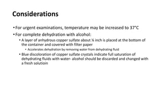 Considerations
•For urgent examinations, temperature may be increased to 37°C
•For complete dehydration with alcohol:
• A layer of anhydrous copper sulfate about ¼ inch is placed at the bottom of
the container and covered with filter paper
• Accelerates dehydration by removing water from dehydrating fluid
• Blue discoloration of copper sulfate crystals indicate full saturation of
dehydrating fluids with water- alcohol should be discarded and changed with
a fresh solutioin
 