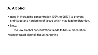 A. Alcohol
• used in increasing concentration (70% to 95% ) to prevent
shrinkage and hardening of tissue which may lead to distortion.
• Note:
• Too low alcohol concentration: leads to tissue maceration
•concentrated alcohol: tissue hardening
 