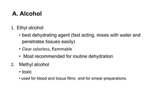 A. Alcohol
1. Ethyl alcohol
• best dehydrating agent (fast acting, mixes with water and
penetrates tissues easily)
• Clear colorless, flammable
• Most recommended for routine dehydration
2. Methyl alcohol
• toxic
• used for blood and tissue films and for smear preparations
 