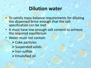 Dilution water
• To satisfy mass-balance requirements for diluting
the dispersed brine enough that the salt
specification can be met
• It must have low enough salt content to achieve
the required equilibrium
• Water must not contain
Coke particles
Suspended solids
Iron sulfide
Emulsified oil
 