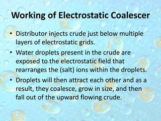 Working of Electrostatic Coalescer
• Distributor injects crude just below multiple
layers of electrostatic grids.
• Water droplets present in the crude are
exposed to the electrostatic field that
rearranges the (salt) ions within the droplets.
• Droplets will then attract each other and as a
result, they coalesce, grow in size, and then
fall out of the upward flowing crude.
 