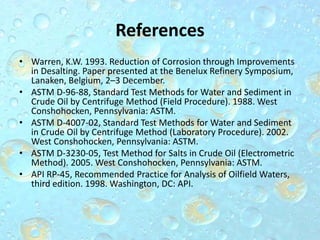 References
• Warren, K.W. 1993. Reduction of Corrosion through Improvements
in Desalting. Paper presented at the Benelux Refinery Symposium,
Lanaken, Belgium, 2–3 December.
• ASTM D-96-88, Standard Test Methods for Water and Sediment in
Crude Oil by Centrifuge Method (Field Procedure). 1988. West
Conshohocken, Pennsylvania: ASTM.
• ASTM D-4007-02, Standard Test Methods for Water and Sediment
in Crude Oil by Centrifuge Method (Laboratory Procedure). 2002.
West Conshohocken, Pennsylvania: ASTM.
• ASTM D-3230-05, Test Method for Salts in Crude Oil (Electrometric
Method). 2005. West Conshohocken, Pennsylvania: ASTM.
• API RP-45, Recommended Practice for Analysis of Oilfield Waters,
third edition. 1998. Washington, DC: API.
 