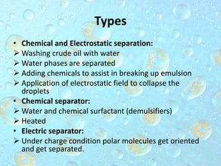 Types
• Chemical and Electrostatic separation:
 Washing crude oil with water
 Water phases are separated
 Adding chemicals to assist in breaking up emulsion
 Application of electrostatic field to collapse the
droplets
• Chemical separator:
 Water and chemical surfactant (demulsifiers)
 Heated
• Electric separator:
 Under charge condition polar molecules get oriented
and get separated.
 