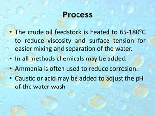 Process
• The crude oil feedstock is heated to 65-180°C
to reduce viscosity and surface tension for
easier mixing and separation of the water.
• In all methods chemicals may be added.
• Ammonia is often used to reduce corrosion.
• Caustic or acid may be added to adjust the pH
of the water wash
 