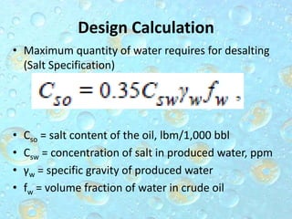 Design Calculation
• Maximum quantity of water requires for desalting
(Salt Specification)
• Cso = salt content of the oil, lbm/1,000 bbl
• Csw = concentration of salt in produced water, ppm
• γw = specific gravity of produced water
• fw = volume fraction of water in crude oil
 