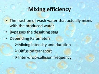 Mixing efficiency
• The fraction of wash water that actually mixes
with the produced water
• Bypasses the desalting stag
• Depending Parameters
Mixing intensity and duration
Diffusion transport
Inter-drop-collision frequency
 