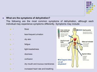  What are the symptoms of dehydration?
The following are the most common symptoms of dehydration, although each
individual may experience symptoms differently. Symptoms may include:
 · thirst
 · less-frequent urination
 · dry skin
 · fatigue
 · light-headedness
 · dizziness
 · confusion
 · dry mouth and mucous membranes
 · increased heart rate and breathing
 