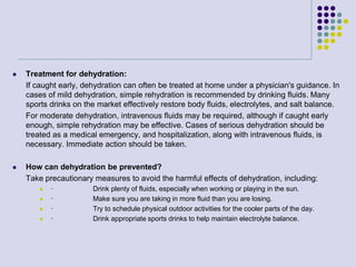  Treatment for dehydration:
If caught early, dehydration can often be treated at home under a physician's guidance. In
cases of mild dehydration, simple rehydration is recommended by drinking fluids. Many
sports drinks on the market effectively restore body fluids, electrolytes, and salt balance.
For moderate dehydration, intravenous fluids may be required, although if caught early
enough, simple rehydration may be effective. Cases of serious dehydration should be
treated as a medical emergency, and hospitalization, along with intravenous fluids, is
necessary. Immediate action should be taken.
 How can dehydration be prevented?
Take precautionary measures to avoid the harmful effects of dehydration, including:
 · Drink plenty of fluids, especially when working or playing in the sun.
 · Make sure you are taking in more fluid than you are losing.
 · Try to schedule physical outdoor activities for the cooler parts of the day.
 · Drink appropriate sports drinks to help maintain electrolyte balance.
 