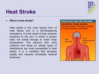 Heat Stroke
 What is heat stroke?
Heat stroke is the most severe form of
heat illness and is a life-threatening
emergency. It is the result of long, extreme
exposure to the sun, in which a person
does not sweat enough to lower body
temperature. The persons who work
outdoors and those on certain types of
medications are most susceptible to heat
stroke. It is a condition that develops
rapidly and requires immediate medical
treatment.
 