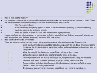  How is heat stroke treated?
 It is important for the person to be treated immediately as heat stroke can cause permanent damage or death. There
are some immediate first aid measures you can take while waiting for help to arrive.
 · Get the person indoors.
 · Remove clothing and gently apply cool water to the skin followed by fanning to stimulate sweating.
 · Apply ice packs to the groin and armpits.
 · Have the person lie down in a cool area with their feet slightly elevated
Intravenous fluids are often necessary to compensate for fluid or electrolyte loss. Bed rest is generally advised and
body temperature may fluctuate abnormally for weeks after heat stroke.
 How can heat stroke be prevented?
There are precautions that can help protect you against the adverse effects of heat stroke. These include:
 · Drink plenty of fluids during outdoor activities, especially on hot days. Water and sports
drinks are the drinks of choice; avoid tea, coffee, soda and alcohol as these can lead to
dehydration.
 · Wear lightweight, tightly woven, loose-fitting clothing in light colors.
 · Schedule vigorous activity and sports for cooler times of the day.
 · Protect yourself from the sun by wearing a hat, sunglasses and using an umbrella.
 · Increase time spent outdoors gradually to get your body used to the heat.
 · During outdoor activities, take frequent drink breaks and mist yourself with a spray
bottle to avoid becoming overheated.
 · Try to spend as much time indoors as possible on very hot and humid days.
 